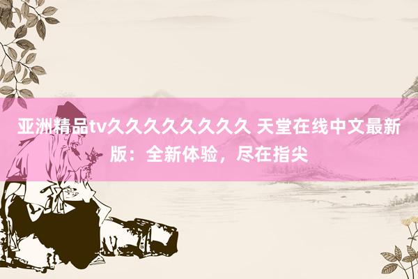亚洲精品tv久久久久久久久久 天堂在线中文最新版：全新体验，尽在指尖
