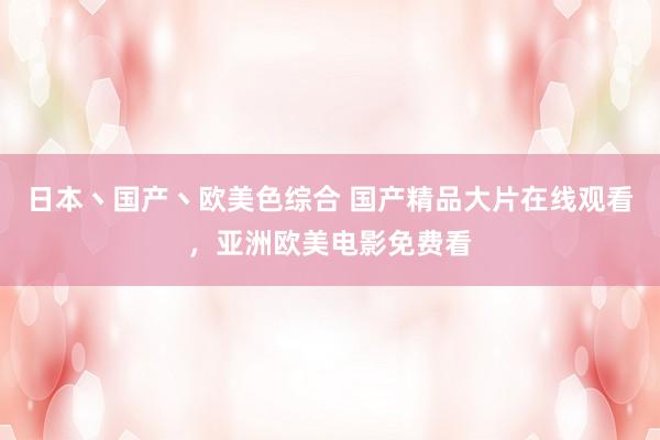 日本丶国产丶欧美色综合 国产精品大片在线观看，亚洲欧美电影免费看