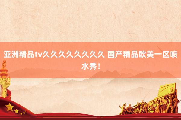 亚洲精品tv久久久久久久久久 国产精品欧美一区喷水秀！
