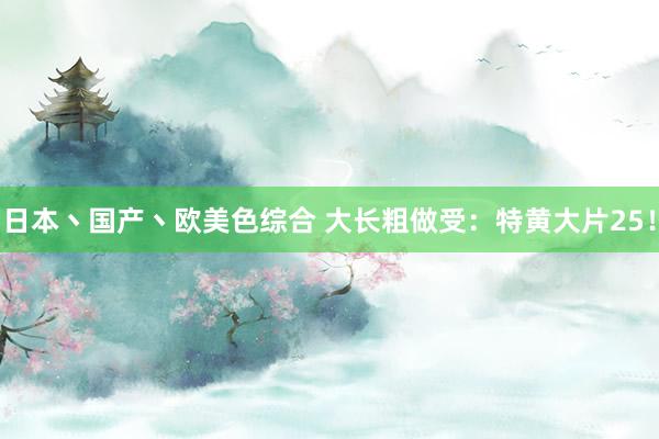 日本丶国产丶欧美色综合 大长粗做受：特黄大片25！