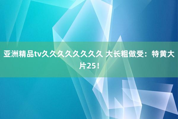 亚洲精品tv久久久久久久久久 大长粗做受：特黄大片25！