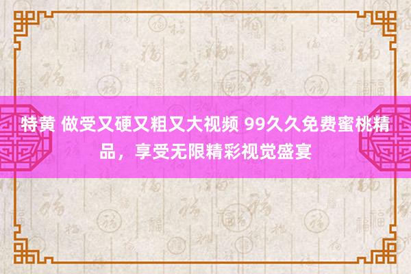 特黄 做受又硬又粗又大视频 99久久免费蜜桃精品，享受无限精彩视觉盛宴