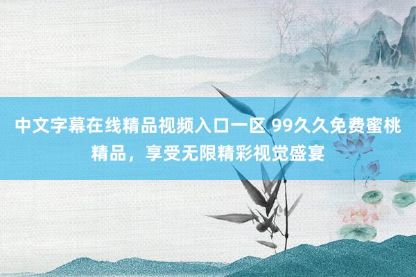 中文字幕在线精品视频入口一区 99久久免费蜜桃精品，享受无限精彩视觉盛宴