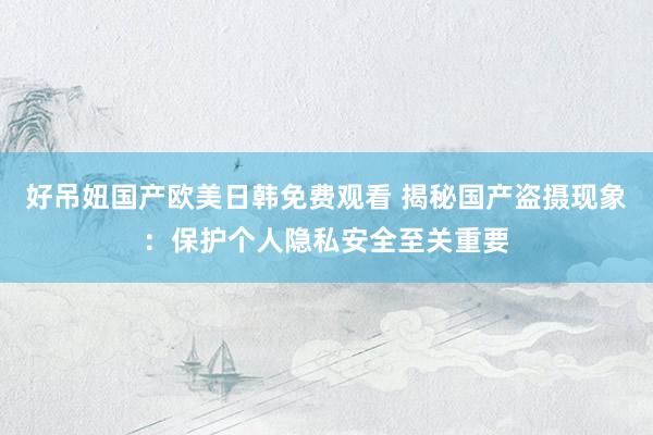 好吊妞国产欧美日韩免费观看 揭秘国产盗摄现象：保护个人隐私安全至关重要