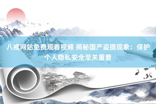 八戒网站免费观看视频 揭秘国产盗摄现象：保护个人隐私安全至关重要