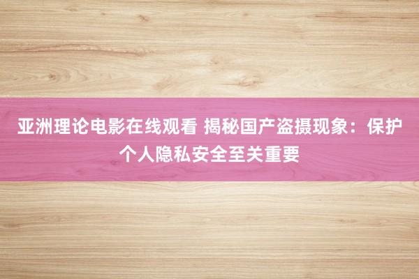 亚洲理论电影在线观看 揭秘国产盗摄现象：保护个人隐私安全至关重要