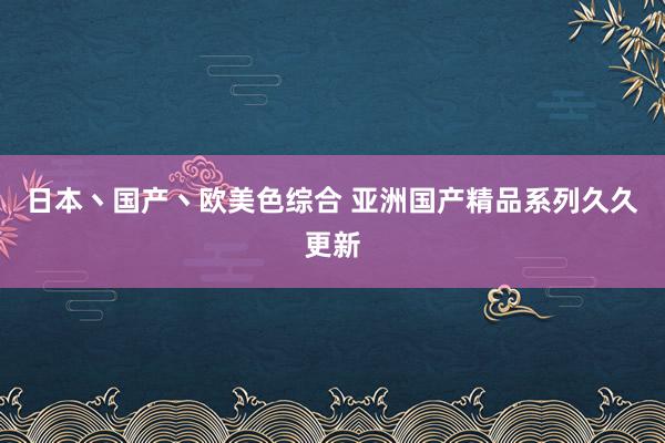 日本丶国产丶欧美色综合 亚洲国产精品系列久久更新