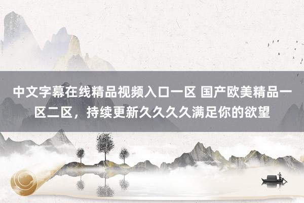 中文字幕在线精品视频入口一区 国产欧美精品一区二区，持续更新久久久久满足你的欲望