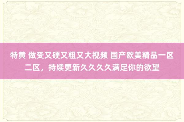 特黄 做受又硬又粗又大视频 国产欧美精品一区二区，持续更新久久久久满足你的欲望