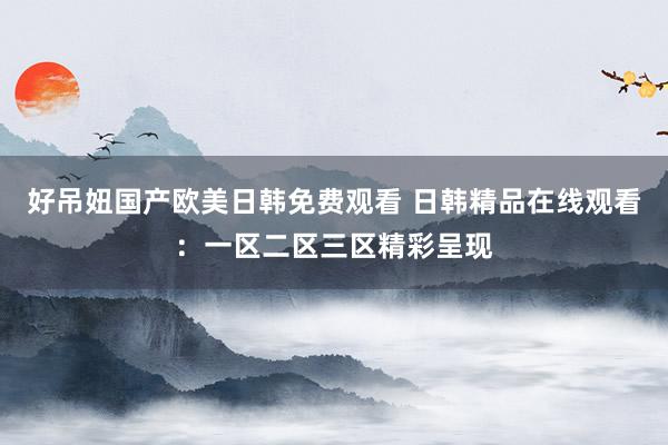 好吊妞国产欧美日韩免费观看 日韩精品在线观看：一区二区三区精彩呈现