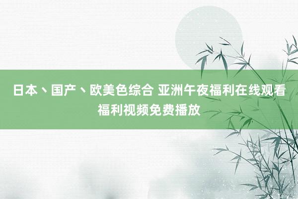 日本丶国产丶欧美色综合 亚洲午夜福利在线观看福利视频免费播放