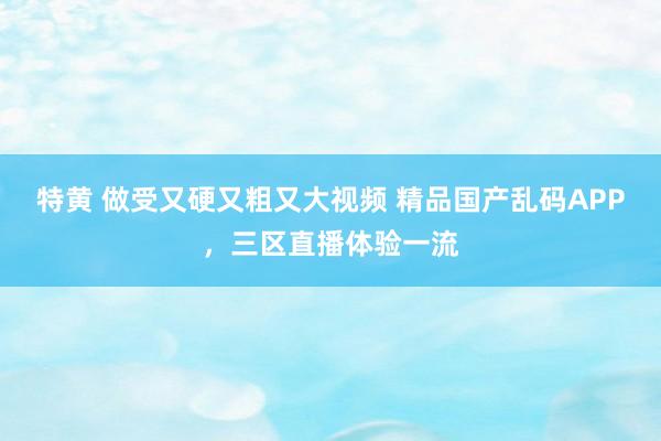 特黄 做受又硬又粗又大视频 精品国产乱码APP，三区直播体验一流