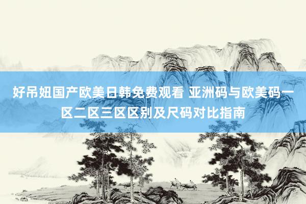 好吊妞国产欧美日韩免费观看 亚洲码与欧美码一区二区三区区别及尺码对比指南