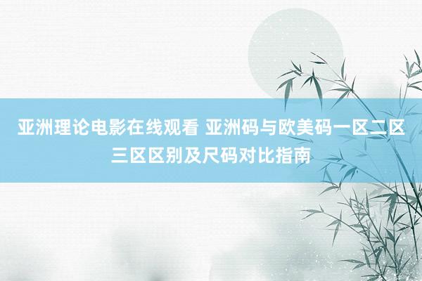 亚洲理论电影在线观看 亚洲码与欧美码一区二区三区区别及尺码对比指南