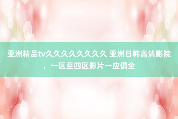 亚洲精品tv久久久久久久久久 亚洲日韩高清影院，一区至四区影片一应俱全