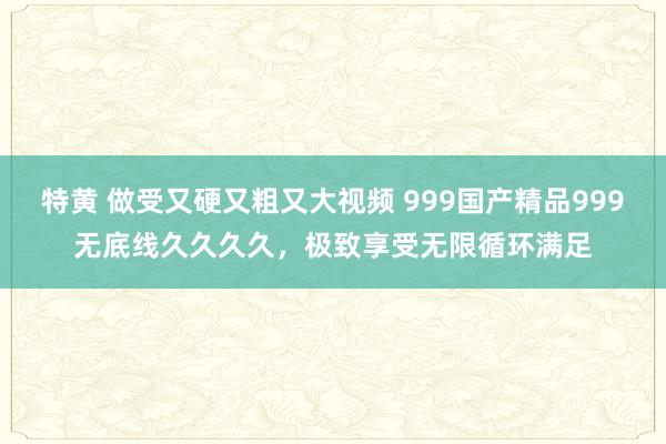 特黄 做受又硬又粗又大视频 999国产精品999无底线久久久久，极致享受无限循环满足