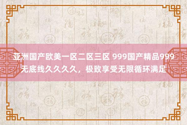 亚洲国产欧美一区二区三区 999国产精品999无底线久久久久，极致享受无限循环满足