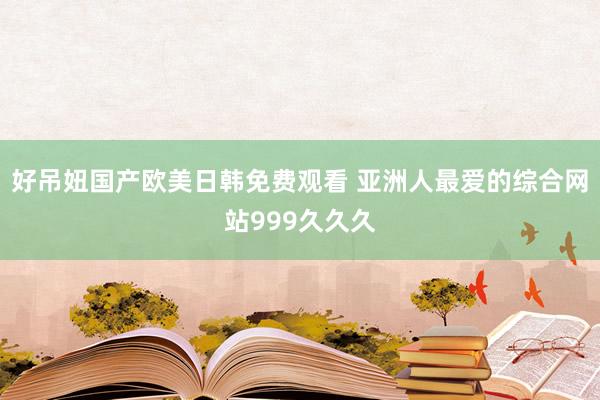 好吊妞国产欧美日韩免费观看 亚洲人最爱的综合网站999久久久