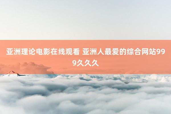 亚洲理论电影在线观看 亚洲人最爱的综合网站999久久久