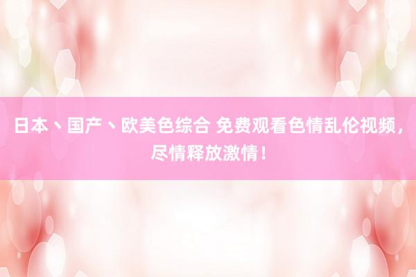 日本丶国产丶欧美色综合 免费观看色情乱伦视频，尽情释放激情！