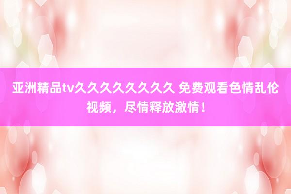 亚洲精品tv久久久久久久久久 免费观看色情乱伦视频，尽情释放激情！