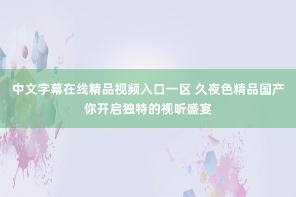 中文字幕在线精品视频入口一区 久夜色精品国产你开启独特的视听盛宴