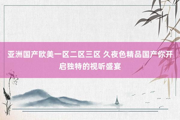 亚洲国产欧美一区二区三区 久夜色精品国产你开启独特的视听盛宴