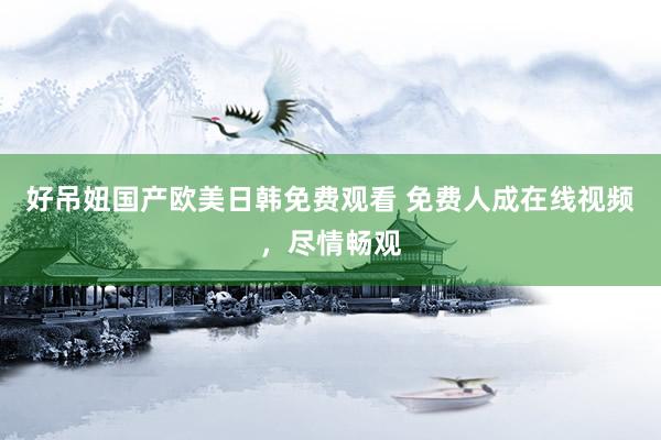 好吊妞国产欧美日韩免费观看 免费人成在线视频，尽情畅观