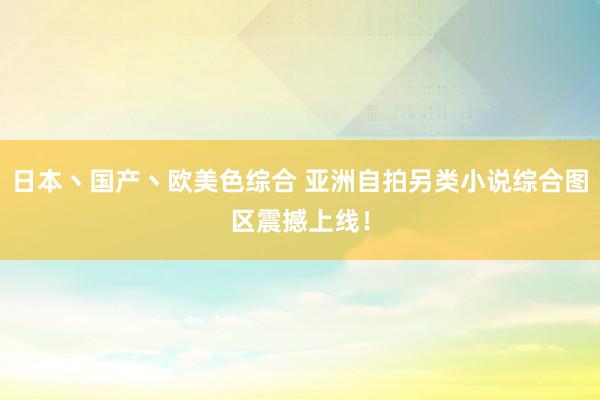 日本丶国产丶欧美色综合 亚洲自拍另类小说综合图区震撼上线！