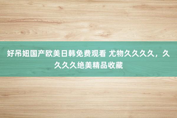 好吊妞国产欧美日韩免费观看 尤物久久久久，久久久久绝美精品收藏