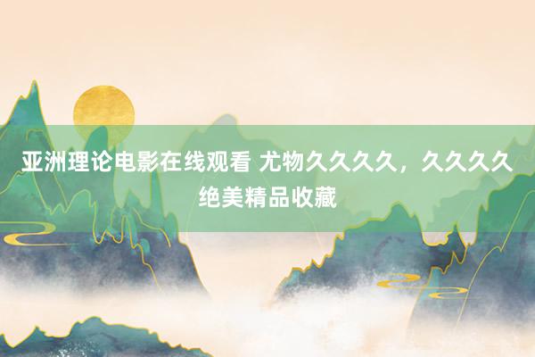 亚洲理论电影在线观看 尤物久久久久，久久久久绝美精品收藏