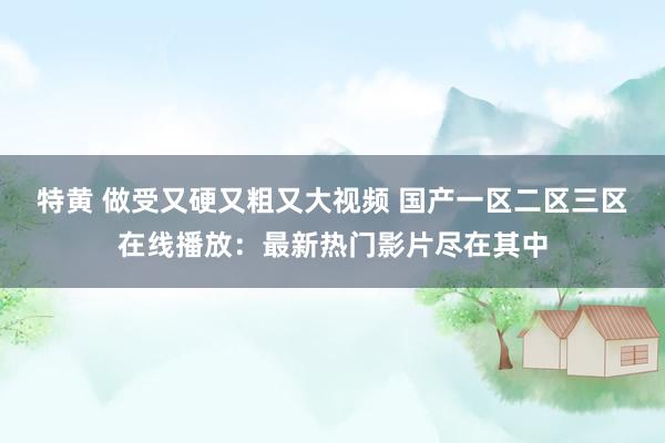 特黄 做受又硬又粗又大视频 国产一区二区三区在线播放：最新热门影片尽在其中