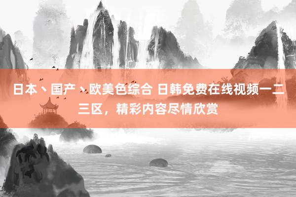 日本丶国产丶欧美色综合 日韩免费在线视频一二三区，精彩内容尽情欣赏