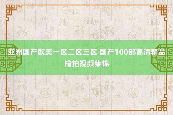亚洲国产欧美一区二区三区 国产100部高清精品揄拍视频集锦