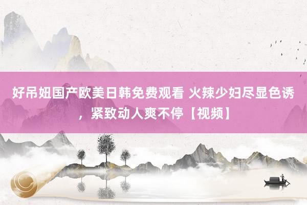 好吊妞国产欧美日韩免费观看 火辣少妇尽显色诱，紧致动人爽不停【视频】