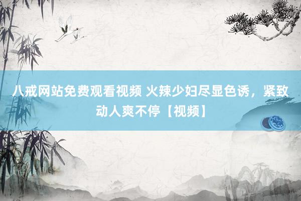 八戒网站免费观看视频 火辣少妇尽显色诱，紧致动人爽不停【视频】