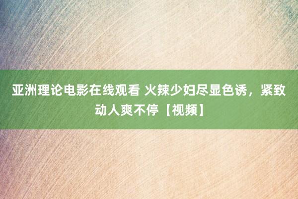 亚洲理论电影在线观看 火辣少妇尽显色诱，紧致动人爽不停【视频】
