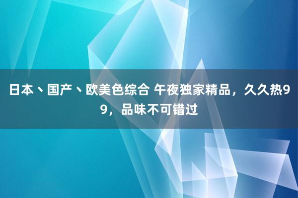日本丶国产丶欧美色综合 午夜独家精品，久久热99，品味不可错过