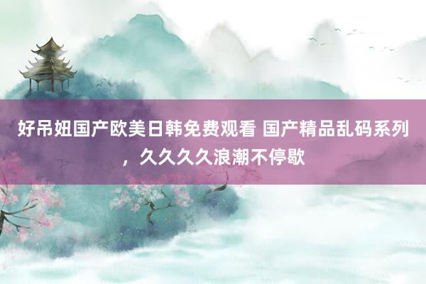 好吊妞国产欧美日韩免费观看 国产精品乱码系列，久久久久浪潮不停歇