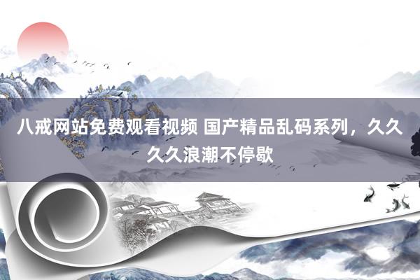 八戒网站免费观看视频 国产精品乱码系列，久久久久浪潮不停歇