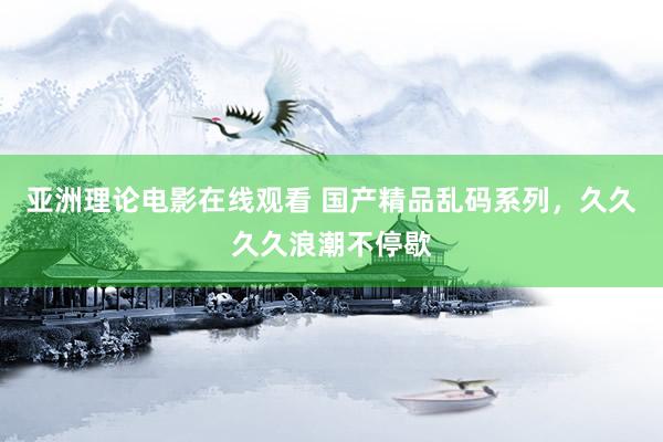 亚洲理论电影在线观看 国产精品乱码系列，久久久久浪潮不停歇