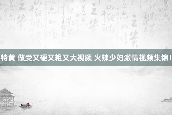 特黄 做受又硬又粗又大视频 火辣少妇激情视频集锦！