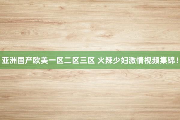 亚洲国产欧美一区二区三区 火辣少妇激情视频集锦！