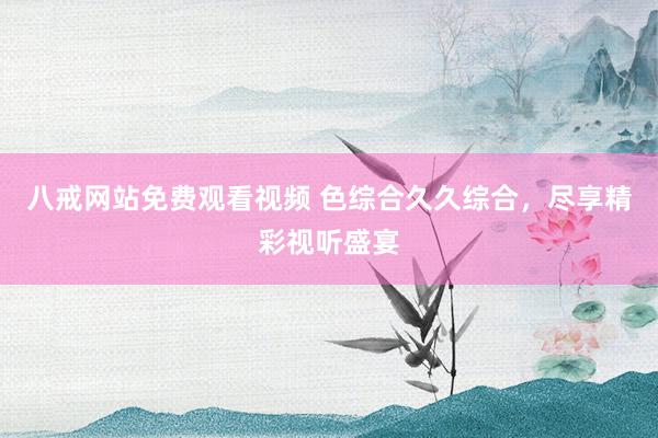 八戒网站免费观看视频 色综合久久综合，尽享精彩视听盛宴