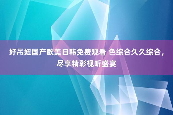 好吊妞国产欧美日韩免费观看 色综合久久综合，尽享精彩视听盛宴