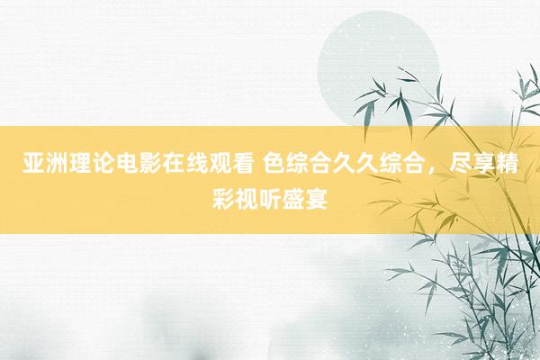 亚洲理论电影在线观看 色综合久久综合，尽享精彩视听盛宴