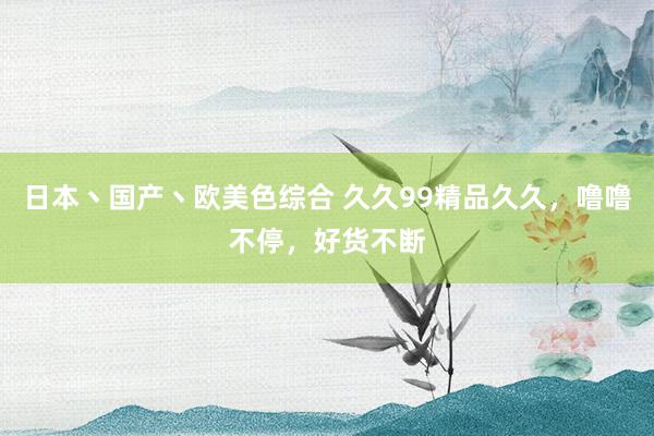 日本丶国产丶欧美色综合 久久99精品久久，噜噜不停，好货不断