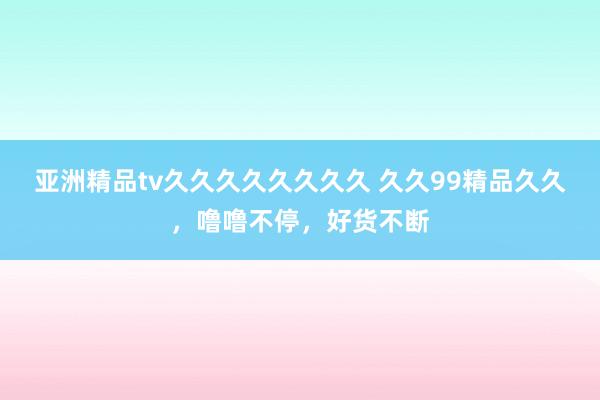 亚洲精品tv久久久久久久久久 久久99精品久久，噜噜不停，好货不断