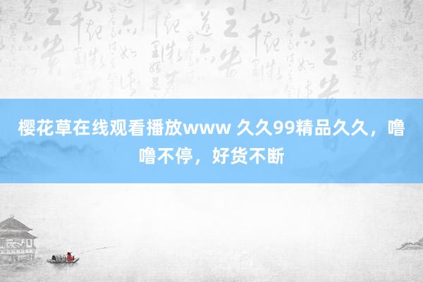 樱花草在线观看播放www 久久99精品久久，噜噜不停，好货不断