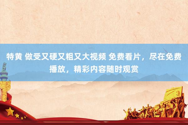 特黄 做受又硬又粗又大视频 免费看片，尽在免费播放，精彩内容随时观赏